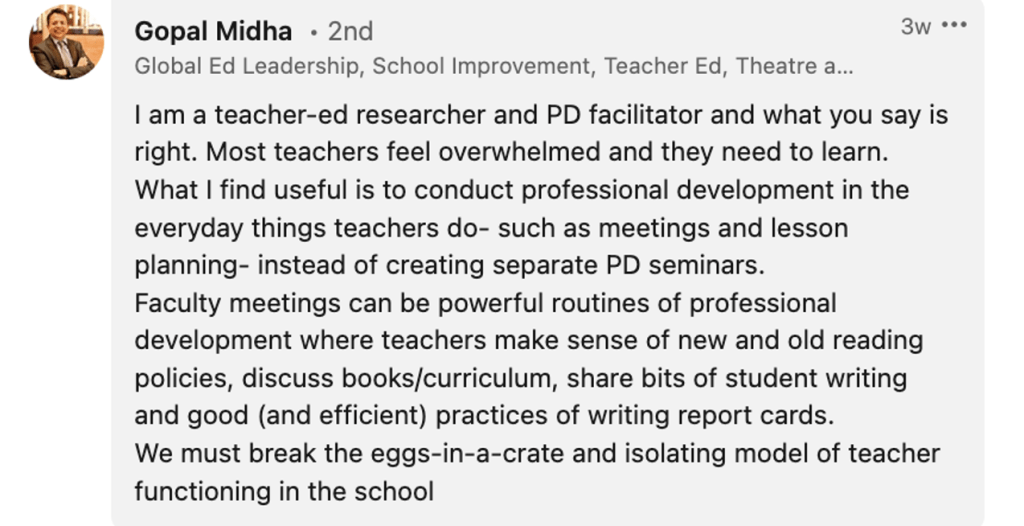 Gopal Midha: "I am a teacher-ed researcher and PD facilitator and what you say is right. Most teachers feel overwhelmed and they need to learn. What I find useful is to conduct professional development in the everyday things teachers do- such as meetings and lesson planning- instead of creating separate PD seminars. Faculty meetings can be powerful routines of professional development where teachers make sense of new and old reading policies, discuss books/curriculum, share bits of student writing and good (and efficient) practices of writing report cards. We must break the eggs-in-a-crate and isolating model of teacher functioning in the school."