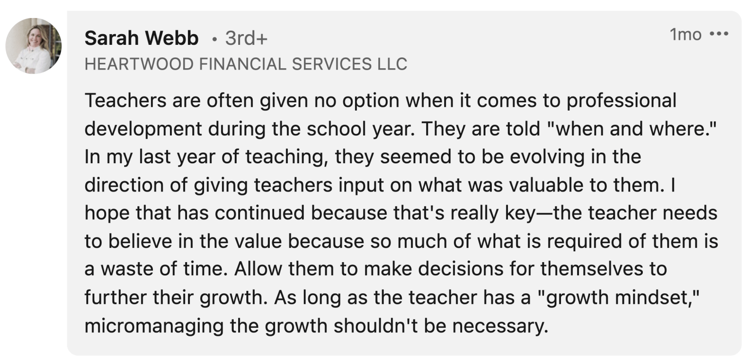 Sarah Webb: "Teachers are often given no option when it comes to professional development during the school year. They are told "when and where." In my last year of teaching, they seemed to be evolving in the direction of giving teachers input on what was valuable to them. I hope that has continued because that's really key—the teacher needs to believe in the value because so much of what is required of them is a waste of time. Allow them to make decisions for themselves to further their growth. As long as the teacher has a "growth mindset," micromanaging the growth shouldn't be necessary."