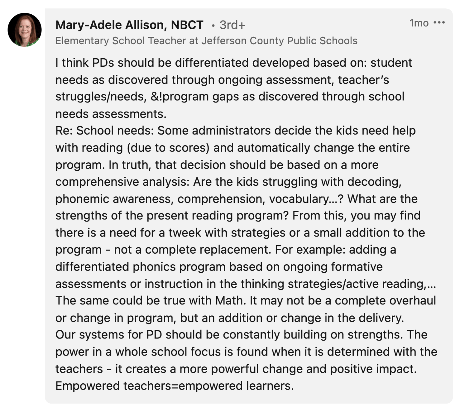 Mary-Adele Allison: "I think PDs should be differentiated developed based on: student needs as discovered through ongoing assessment, teacher’s struggles/needs, &!program gaps as discovered through school needs assessments. Re: School needs: Some administrators decide the kids need help with reading (due to scores) and automatically change the entire program. In truth, that decision should be based on a more comprehensive analysis: Are the kids struggling with decoding, phonemic awareness, comprehension, vocabulary…? What are the strengths of the present reading program? From this, you may find there is a need for a tweek with strategies or a small addition to the program - not a complete replacement. For example: adding a differentiated phonics program based on ongoing formative assessments or instruction in the thinking strategies/active reading,… The same could be true with Math. It may not be a complete overhaul or change in program, but an addition or change in the delivery. Our systems for PD should be constantly building on strengths. The power in a whole school focus is found when it is determined with the teachers - it creates a more powerful change and positive impact. Empowered teachers=empowered learners."